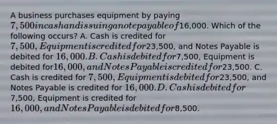 A business purchases equipment by paying​ 7,500 in cash and issuing a note payable of​16,000. Which of the following​ occurs? A. Cash is credited for​ 7,500, Equipment is credited for​23,500, and Notes Payable is debited for​ 16,000. B. Cash is debited for​7,500, Equipment is debited for​16,000, and Notes Payable is credited for​23,500. C. Cash is credited for​ 7,500, Equipment is debited for​23,500, and Notes Payable is credited for​ 16,000. D. Cash is debited for​7,500, Equipment is credited for​ 16,000, and Notes Payable is debited for​8,500.