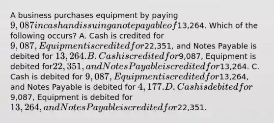 A business purchases equipment by paying 9,087 in cash and issuing a note payable of13,264. Which of the following occurs? A. Cash is credited for 9,087, Equipment is credited for22,351, and Notes Payable is debited for 13,264. B. Cash is credited for9,087, Equipment is debited for22,351, and Notes Payable is credited for13,264. C. Cash is debited for 9,087, Equipment is credited for13,264, and Notes Payable is debited for 4,177. D. Cash is debited for9,087, Equipment is debited for13,264, and Notes Payable is credited for22,351.