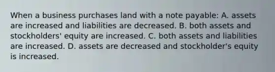 When a business purchases land with a note payable: A. assets are increased and liabilities are decreased. B. both assets and stockholders' equity are increased. C. both assets and liabilities are increased. D. assets are decreased and stockholder's equity is increased.