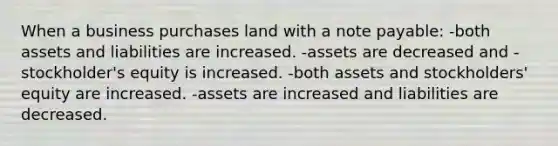 When a business purchases land with a note payable: -both assets and liabilities are increased. -assets are decreased and -stockholder's equity is increased. -both assets and stockholders' equity are increased. -assets are increased and liabilities are decreased.