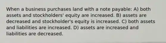 When a business purchases land with a note payable: A) both assets and stockholders' equity are increased. B) assets are decreased and stockholder's equity is increased. C) both assets and liabilities are increased. D) assets are increased and liabilities are decreased.