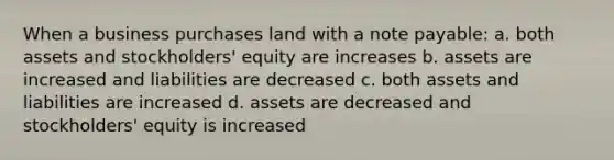 When a business purchases land with a note payable: a. both assets and stockholders' equity are increases b. assets are increased and liabilities are decreased c. both assets and liabilities are increased d. assets are decreased and stockholders' equity is increased