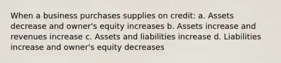 When a business purchases supplies on credit: a. Assets decrease and owner's equity increases b. Assets increase and revenues increase c. Assets and liabilities increase d. Liabilities increase and owner's equity decreases