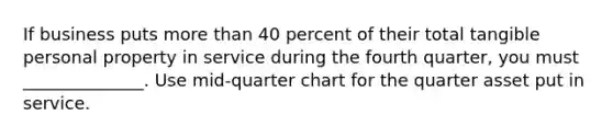 If business puts more than 40 percent of their total tangible personal property in service during the fourth quarter, you must ______________. Use mid-quarter chart for the quarter asset put in service.