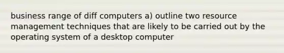 business range of diff computers a) outline two resource management techniques that are likely to be carried out by the operating system of a desktop computer