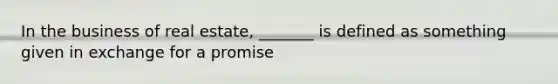 In the business of real estate, _______ is defined as something given in exchange for a promise
