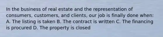 In the business of real estate and the representation of consumers, customers, and clients, our job is finally done when: A. The listing is taken B. The contract is written C. The financing is procured D. The property is closed