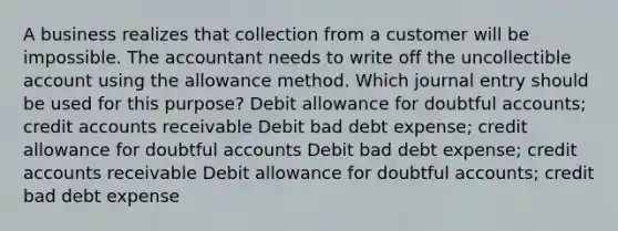 A business realizes that collection from a customer will be impossible. The accountant needs to write off the uncollectible account using the allowance method. Which journal entry should be used for this purpose? Debit allowance for doubtful accounts; credit accounts receivable Debit bad debt expense; credit allowance for doubtful accounts Debit bad debt expense; credit accounts receivable Debit allowance for doubtful accounts; credit bad debt expense