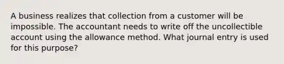 A business realizes that collection from a customer will be impossible. The accountant needs to write off the uncollectible account using the allowance method. What journal entry is used for this purpose?