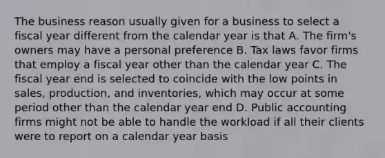 The business reason usually given for a business to select a fiscal year different from the calendar year is that A. The firm's owners may have a personal preference B. Tax laws favor firms that employ a fiscal year other than the calendar year C. The fiscal year end is selected to coincide with the low points in sales, production, and inventories, which may occur at some period other than the calendar year end D. Public accounting firms might not be able to handle the workload if all their clients were to report on a calendar year basis