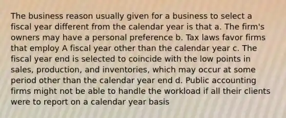 The business reason usually given for a business to select a fiscal year different from the calendar year is that a. The firm's owners may have a personal preference b. Tax laws favor firms that employ A fiscal year other than the calendar year c. The fiscal year end is selected to coincide with the low points in sales, production, and inventories, which may occur at some period other than the calendar year end d. Public accounting firms might not be able to handle the workload if all their clients were to report on a calendar year basis