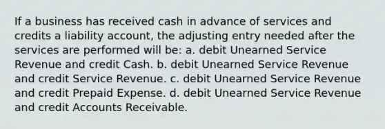 If a business has received cash in advance of services and credits a liability account, the adjusting entry needed after the services are performed will be: a. debit Unearned Service Revenue and credit Cash. b. debit Unearned Service Revenue and credit Service Revenue. c. debit Unearned Service Revenue and credit Prepaid Expense. d. debit Unearned Service Revenue and credit Accounts Receivable.