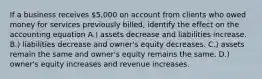 If a business receives 5,000 on account from clients who owed money for services previously billed, identify the effect on the accounting equation A.) assets decrease and liabilities increase. B.) liabilities decrease and owner's equity decreases. C.) assets remain the same and owner's equity remains the same. D.) owner's equity increases and revenue increases.