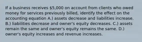 If a business receives 5,000 on account from clients who owed money for services previously billed, identify the effect on the accounting equation A.) assets decrease and liabilities increase. B.) liabilities decrease and owner's equity decreases. C.) assets remain the same and owner's equity remains the same. D.) owner's equity increases and revenue increases.