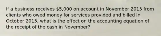 If a business receives 5,000 on account in November 2015 from clients who owed money for services provided and billed in October 2015, what is the effect on <a href='https://www.questionai.com/knowledge/k7UJ6J5ODQ-the-accounting-equation' class='anchor-knowledge'>the accounting equation</a> of the receipt of the cash in November?