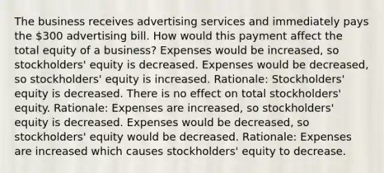 The business receives advertising services and immediately pays the 300 advertising bill. How would this payment affect the total equity of a business? Expenses would be increased, so stockholders' equity is decreased. Expenses would be decreased, so stockholders' equity is increased. Rationale: Stockholders' equity is decreased. There is no effect on total stockholders' equity. Rationale: Expenses are increased, so stockholders' equity is decreased. Expenses would be decreased, so stockholders' equity would be decreased. Rationale: Expenses are increased which causes stockholders' equity to decrease.