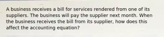 A business receives a bill for services rendered from one of its suppliers. The business will pay the supplier next month. When the business receives the bill from its supplier, how does this affect the accounting equation?