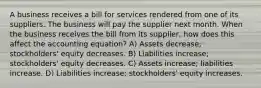 A business receives a bill for services rendered from one of its suppliers. The business will pay the supplier next month. When the business receives the bill from its supplier, how does this affect the accounting equation? A) Assets decrease; stockholders' equity decreases. B) Liabilities increase; stockholders' equity decreases. C) Assets increase; liabilities increase. D) Liabilities increase; stockholders' equity increases.