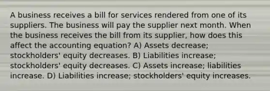 A business receives a bill for services rendered from one of its suppliers. The business will pay the supplier next month. When the business receives the bill from its supplier, how does this affect the accounting equation? A) Assets decrease; stockholders' equity decreases. B) Liabilities increase; stockholders' equity decreases. C) Assets increase; liabilities increase. D) Liabilities increase; stockholders' equity increases.