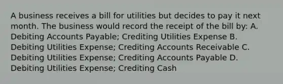 A business receives a bill for utilities but decides to pay it next month. The business would record the receipt of the bill by: A. Debiting Accounts Payable; Crediting Utilities Expense B. Debiting Utilities Expense; Crediting Accounts Receivable C. Debiting Utilities Expense; Crediting Accounts Payable D. Debiting Utilities Expense; Crediting Cash