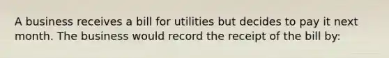 A business receives a bill for utilities but decides to pay it next month. The business would record the receipt of the bill by: