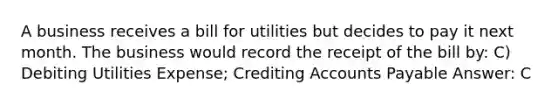 A business receives a bill for utilities but decides to pay it next month. The business would record the receipt of the bill by: C) Debiting Utilities Expense; Crediting Accounts Payable Answer: C