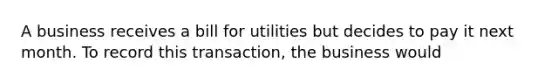 A business receives a bill for utilities but decides to pay it next month. To record this transaction, the business would