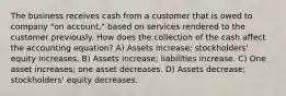 The business receives cash from a customer that is owed to company "on account," based on services rendered to the customer previously. How does the collection of the cash affect the accounting equation? A) Assets increase; stockholders' equity increases. B) Assets increase; liabilities increase. C) One asset increases; one asset decreases. D) Assets decrease; stockholders' equity decreases.