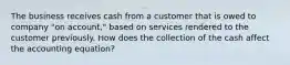 The business receives cash from a customer that is owed to company "on account," based on services rendered to the customer previously. How does the collection of the cash affect the accounting equation?