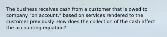 The business receives cash from a customer that is owed to company "on account," based on services rendered to the customer previously. How does the collection of the cash affect the accounting equation?