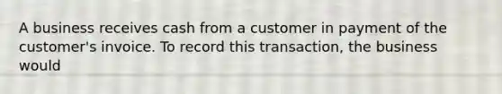 A business receives cash from a customer in payment of the customer's invoice. To record this transaction, the business would