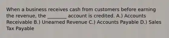 When a business receives cash from customers before earning the​ revenue, the​ ________ account is credited. A.) Accounts Receivable B.) Unearned Revenue C.) Accounts Payable D.) Sales Tax Payable