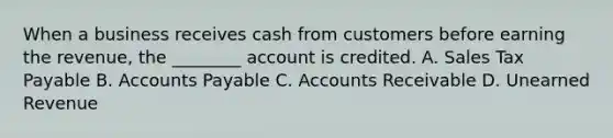 When a business receives cash from customers before earning the​ revenue, the​ ________ account is credited. A. Sales Tax Payable B. Accounts Payable C. Accounts Receivable D. Unearned Revenue