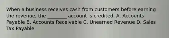 When a business receives cash from customers before earning the​ revenue, the​ ________ account is credited. A. Accounts Payable B. Accounts Receivable C. Unearned Revenue D. Sales Tax Payable