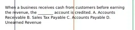 When a business receives cash from customers before earning the revenue, the ________ account is credited. A. Accounts Receivable B. Sales Tax Payable C. Accounts Payable D. Unearned Revenue