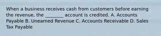 When a business receives cash from customers before earning the​ revenue, the​ ________ account is credited. A. Accounts Payable B. Unearned Revenue C. Accounts Receivable D. Sales Tax Payable