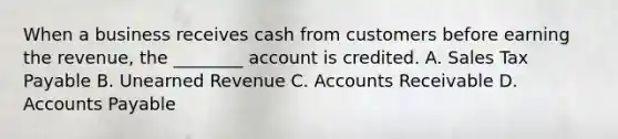 When a business receives cash from customers before earning the revenue, the ________ account is credited. A. Sales Tax Payable B. Unearned Revenue C. Accounts Receivable D. Accounts Payable