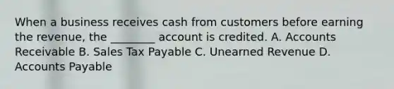 When a business receives cash from customers before earning the​ revenue, the​ ________ account is credited. A. Accounts Receivable B. Sales Tax Payable C. Unearned Revenue D. <a href='https://www.questionai.com/knowledge/kWc3IVgYEK-accounts-payable' class='anchor-knowledge'>accounts payable</a>