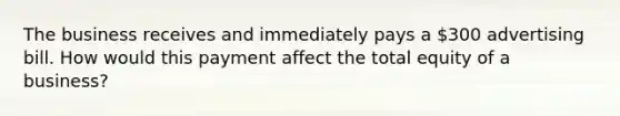 The business receives and immediately pays a 300 advertising bill. How would this payment affect the total equity of a business?