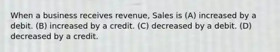 When a business receives revenue, Sales is (A) increased by a debit. (B) increased by a credit. (C) decreased by a debit. (D) decreased by a credit.