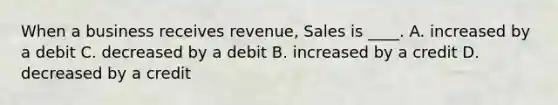 When a business receives revenue, Sales is ____. A. increased by a debit C. decreased by a debit B. increased by a credit D. decreased by a credit