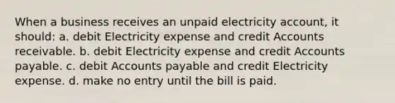 When a business receives an unpaid electricity account, it should: a. debit Electricity expense and credit Accounts receivable. b. debit Electricity expense and credit Accounts payable. c. debit Accounts payable and credit Electricity expense. d. make no entry until the bill is paid.