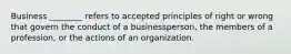 Business ________ refers to accepted principles of right or wrong that govern the conduct of a businessperson, the members of a profession, or the actions of an organization.