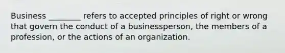 Business ________ refers to accepted principles of right or wrong that govern the conduct of a businessperson, the members of a profession, or the actions of an organization.