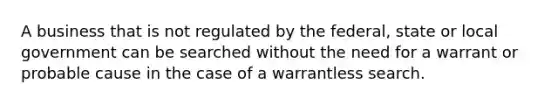 A business that is not regulated by the federal, state or local government can be searched without the need for a warrant or probable cause in the case of a warrantless search.