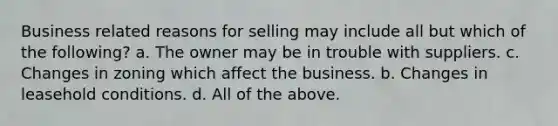 Business related reasons for selling may include all but which of the following? a. The owner may be in trouble with suppliers. c. Changes in zoning which affect the business. b. Changes in leasehold conditions. d. All of the above.