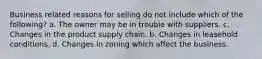 Business related reasons for selling do not include which of the following? a. The owner may be in trouble with suppliers. c. Changes in the product supply chain. b. Changes in leasehold conditions. d. Changes in zoning which affect the business.