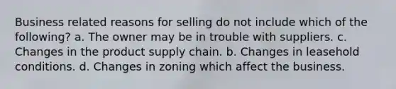 Business related reasons for selling do not include which of the following? a. The owner may be in trouble with suppliers. c. Changes in the product supply chain. b. Changes in leasehold conditions. d. Changes in zoning which affect the business.