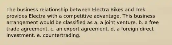 The business relationship between Electra Bikes and Trek provides Electra with a competitive advantage. This business arrangement would be classified as a. a joint venture. b. a free trade agreement. c. an export agreement. d. a foreign direct investment. e. countertrading.