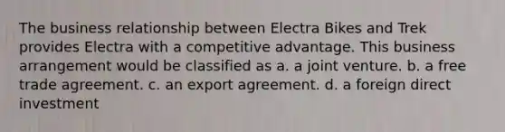 The business relationship between Electra Bikes and Trek provides Electra with a competitive advantage. This business arrangement would be classified as a. a joint venture. b. a free trade agreement. c. an export agreement. d. a foreign direct investment